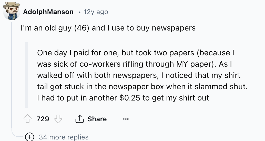 screenshot - Adolph Manson 12y ago I'm an old guy 46 and I use to buy newspapers One day I paid for one, but took two papers because I was sick of coworkers rifling through My paper. As I walked off with both newspapers, I noticed that my shirt tail got s